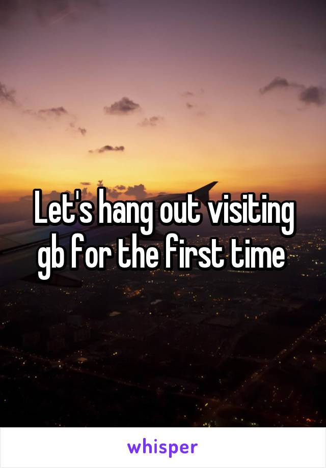 Let's hang out visiting gb for the first time 