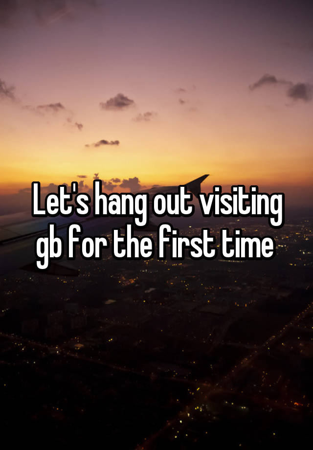 Let's hang out visiting gb for the first time 