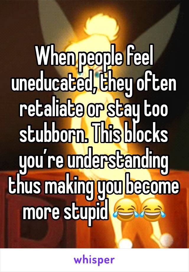 When people feel uneducated, they often retaliate or stay too stubborn. This blocks you’re understanding thus making you become more stupid 😂😂