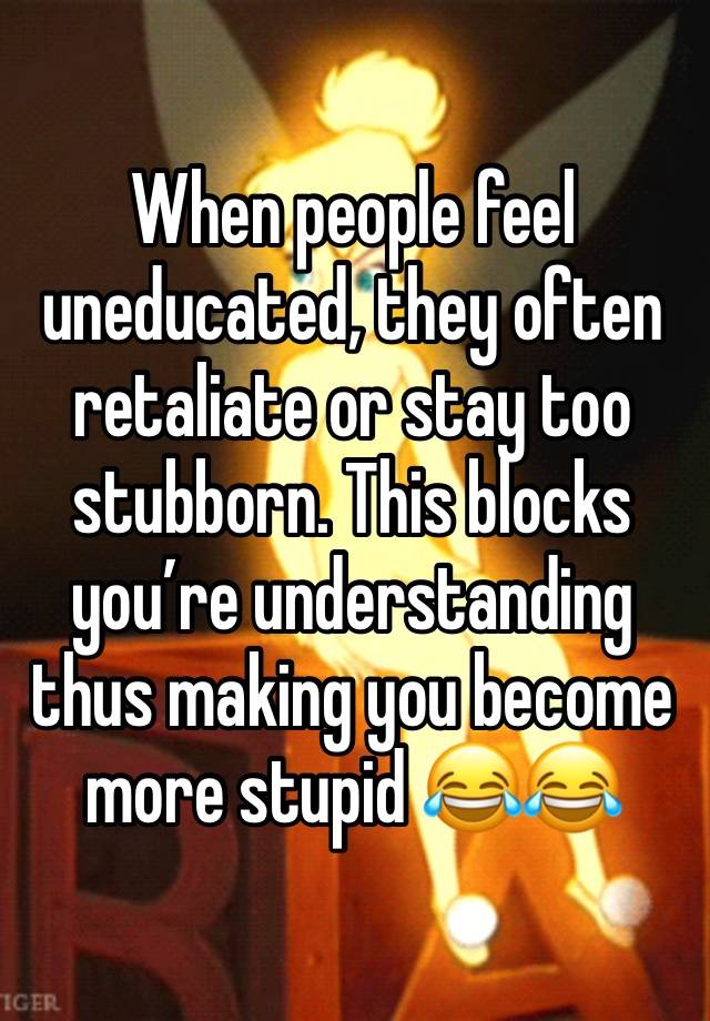 When people feel uneducated, they often retaliate or stay too stubborn. This blocks you’re understanding thus making you become more stupid 😂😂