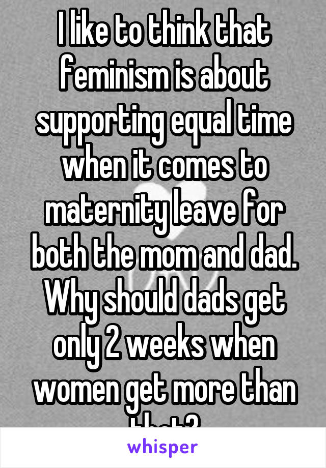 I like to think that feminism is about supporting equal time when it comes to maternity leave for both the mom and dad. Why should dads get only 2 weeks when women get more than that?