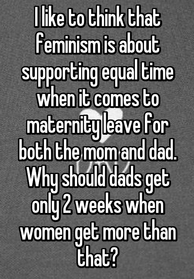 I like to think that feminism is about supporting equal time when it comes to maternity leave for both the mom and dad. Why should dads get only 2 weeks when women get more than that?