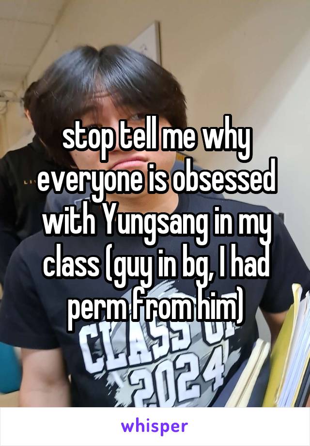 stop tell me why everyone is obsessed with Yungsang in my class (guy in bg, I had perm from him)