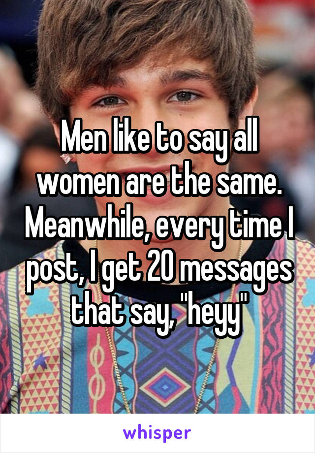 Men like to say all women are the same. Meanwhile, every time I post, I get 20 messages that say, "heyy"