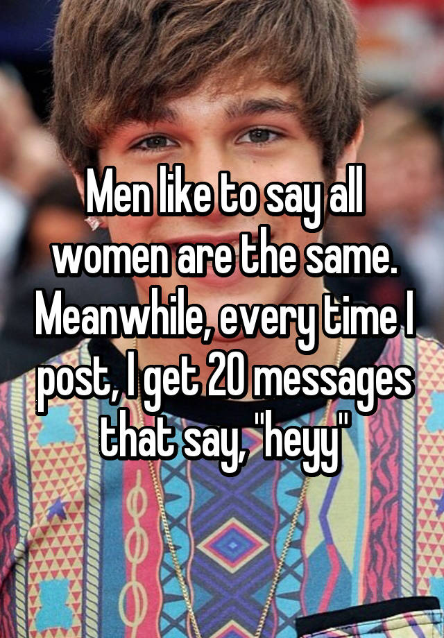 Men like to say all women are the same. Meanwhile, every time I post, I get 20 messages that say, "heyy"