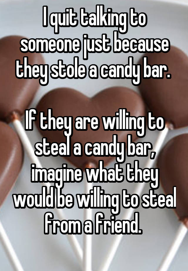 I quit talking to someone just because they stole a candy bar. 

If they are willing to steal a candy bar, imagine what they would be willing to steal from a friend. 
