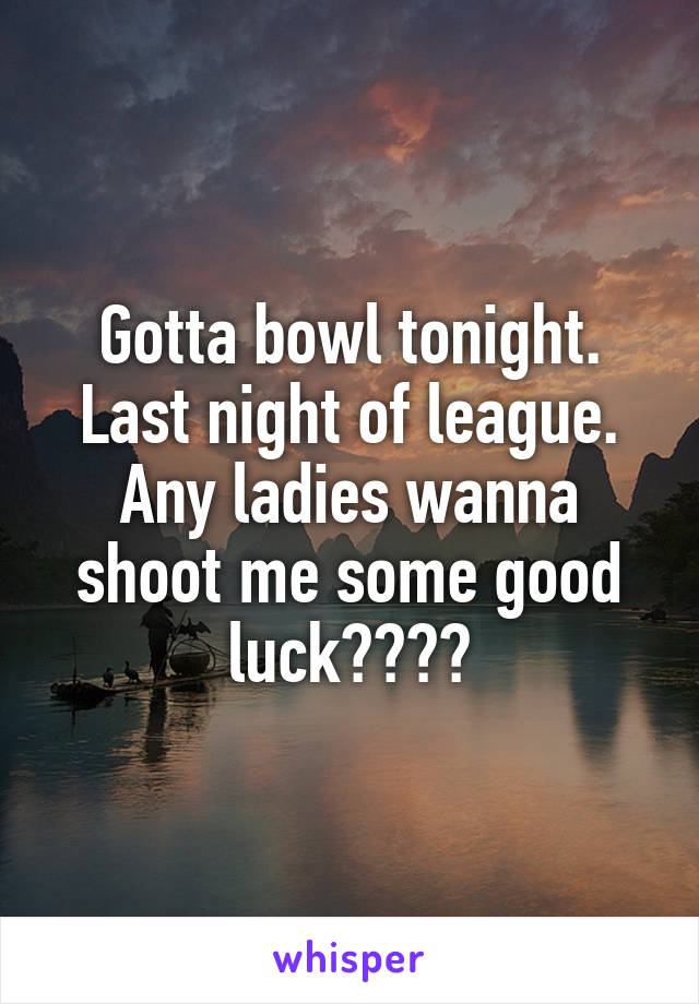 Gotta bowl tonight. Last night of league. Any ladies wanna shoot me some good luck????