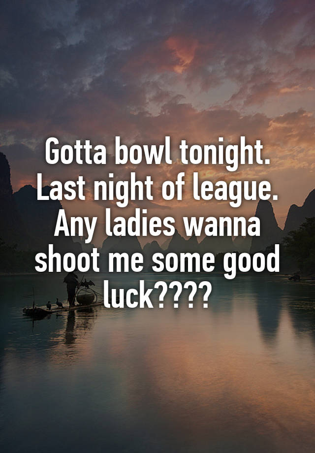 Gotta bowl tonight. Last night of league. Any ladies wanna shoot me some good luck????