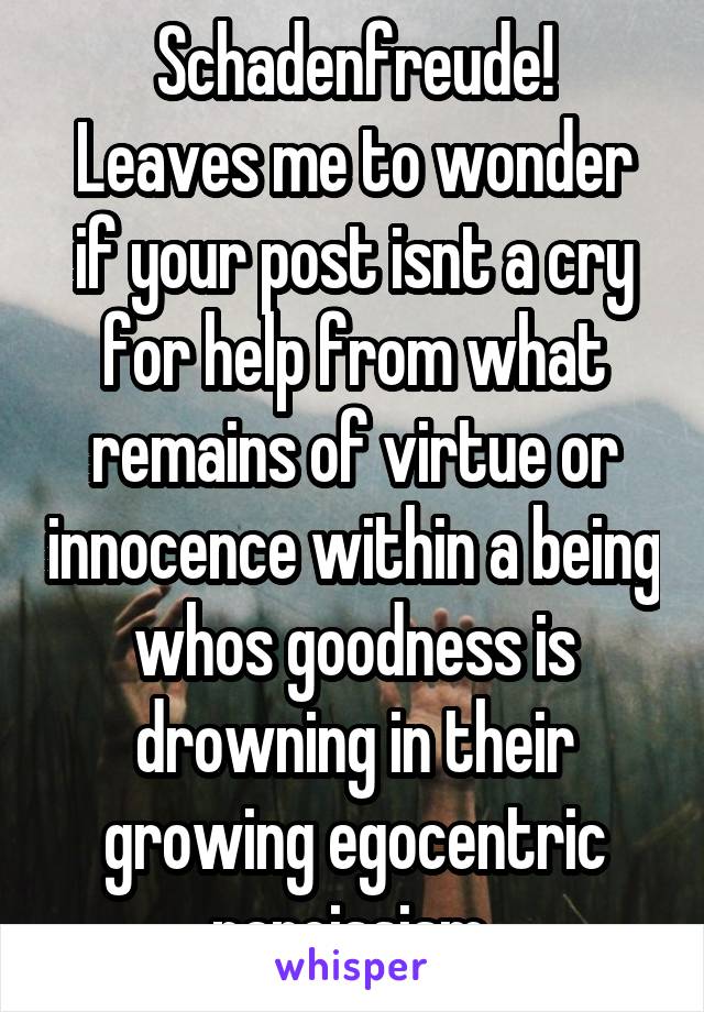 Schadenfreude!
Leaves me to wonder if your post isnt a cry for help from what remains of virtue or innocence within a being whos goodness is drowning in their growing egocentric narcissism 