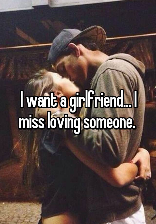 I want a girlfriend... I miss loving someone. 