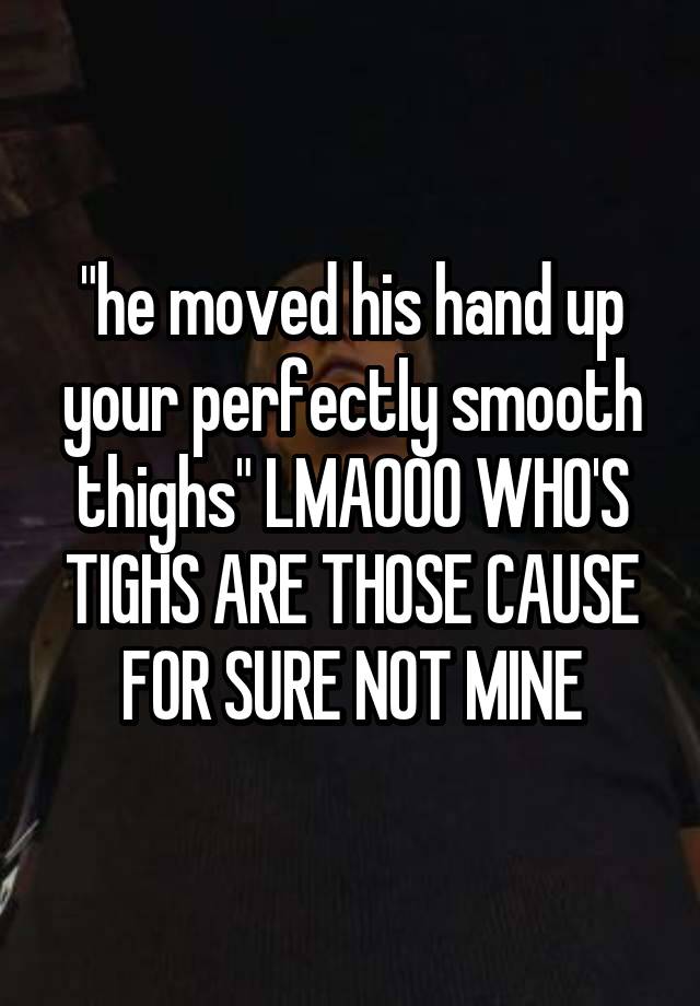 "he moved his hand up your perfectly smooth thighs" LMAOOO WHO'S TIGHS ARE THOSE CAUSE FOR SURE NOT MINE