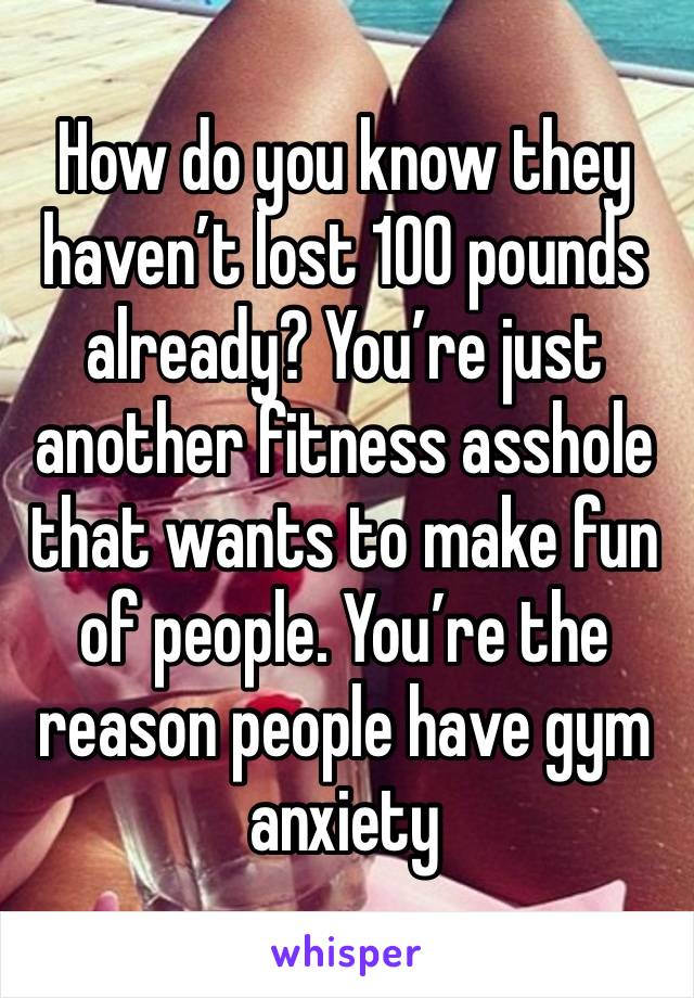 How do you know they haven’t lost 100 pounds already? You’re just another fitness asshole that wants to make fun of people. You’re the reason people have gym anxiety 