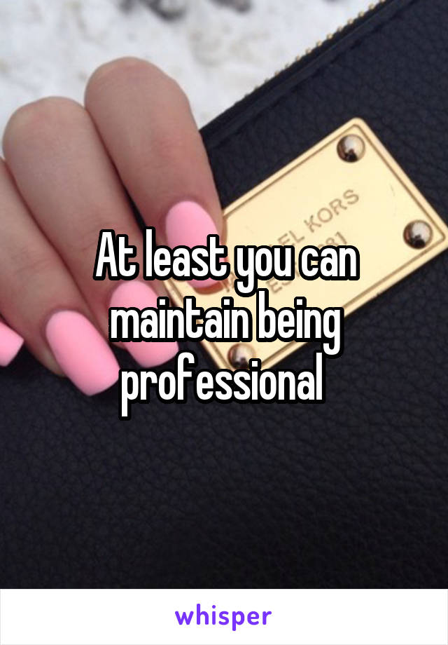 At least you can maintain being professional 