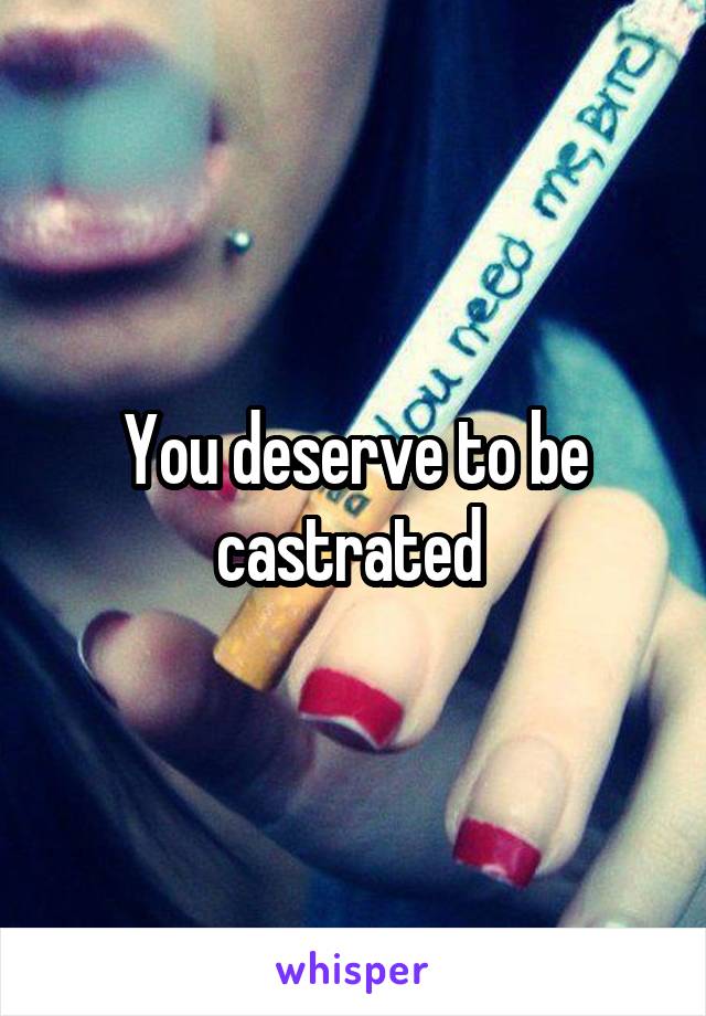 You deserve to be castrated 