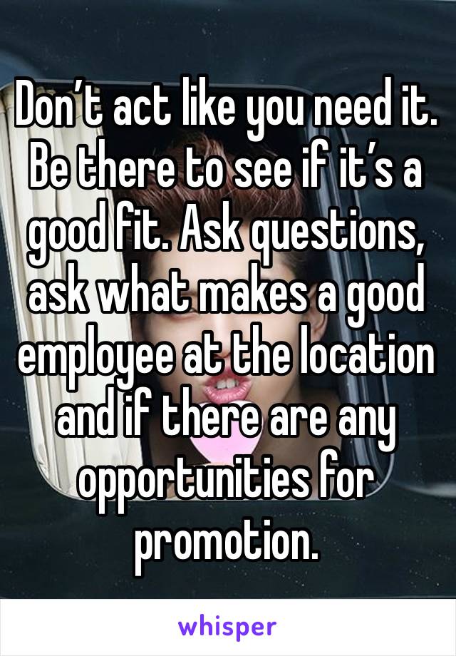 Don’t act like you need it. Be there to see if it’s a good fit. Ask questions, ask what makes a good employee at the location and if there are any opportunities for promotion. 