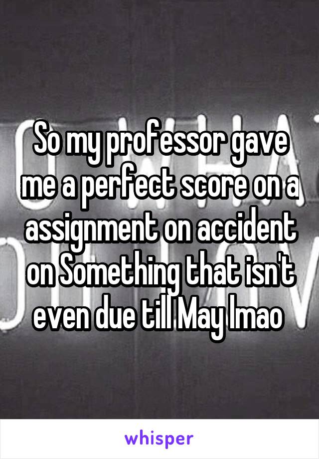 So my professor gave me a perfect score on a assignment on accident on Something that isn't even due till May lmao 