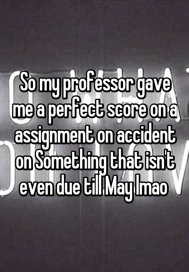 So my professor gave me a perfect score on a assignment on accident on Something that isn't even due till May lmao 