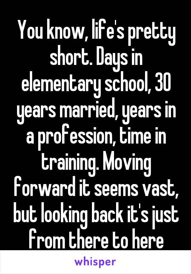 You know, life's pretty short. Days in elementary school, 30 years married, years in a profession, time in training. Moving forward it seems vast, but looking back it's just from there to here