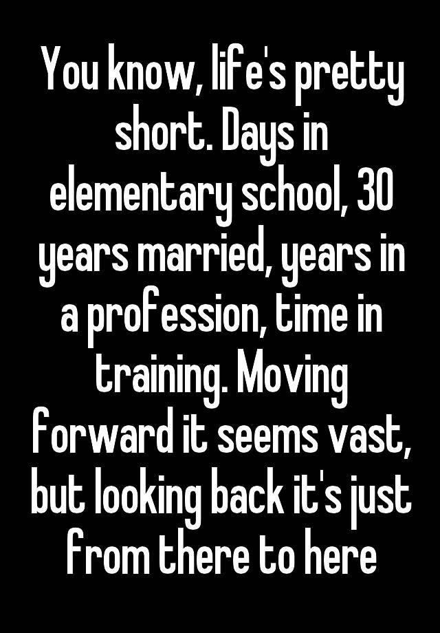 You know, life's pretty short. Days in elementary school, 30 years married, years in a profession, time in training. Moving forward it seems vast, but looking back it's just from there to here