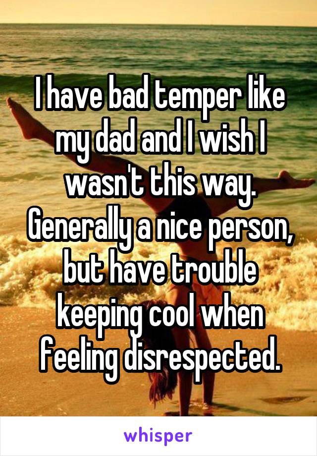 I have bad temper like my dad and I wish I wasn't this way. Generally a nice person, but have trouble keeping cool when feeling disrespected.