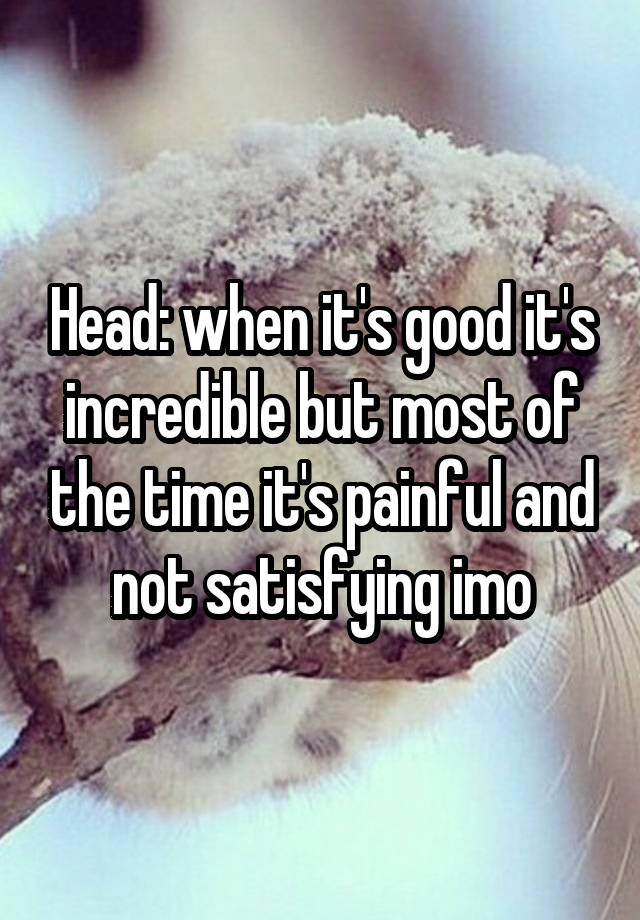 Head: when it's good it's incredible but most of the time it's painful and not satisfying imo