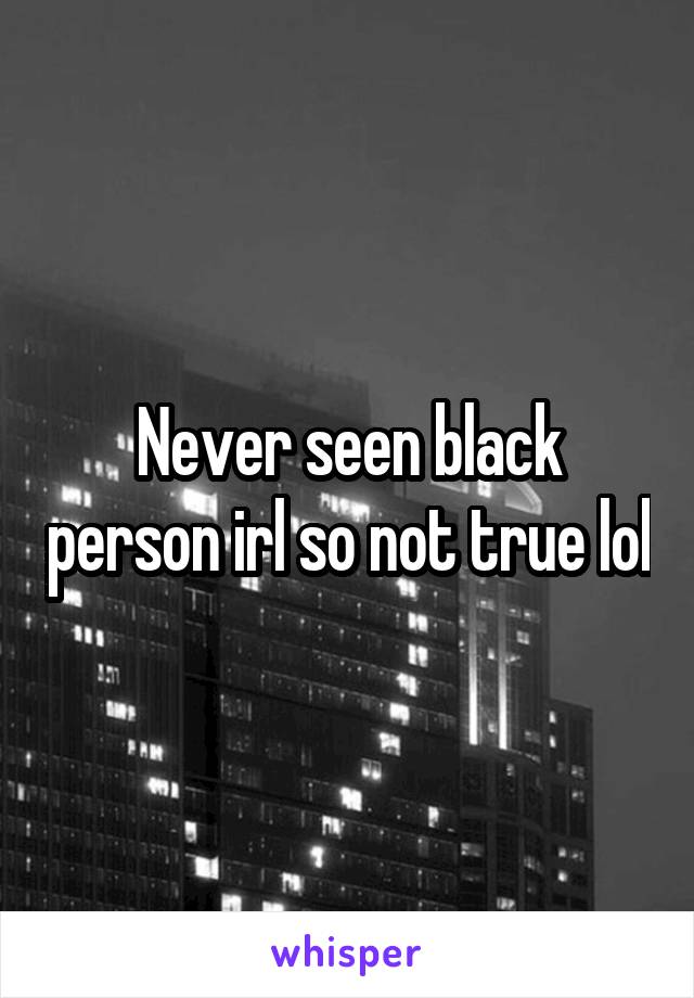 Never seen black person irl so not true lol