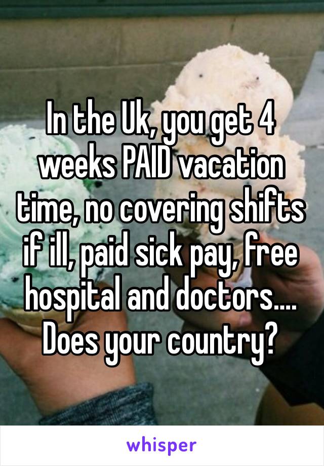 In the Uk, you get 4 weeks PAID vacation time, no covering shifts if ill, paid sick pay, free hospital and doctors….  Does your country?