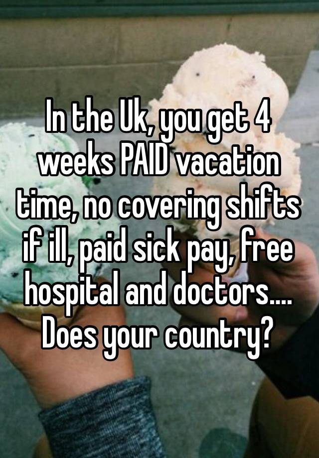 In the Uk, you get 4 weeks PAID vacation time, no covering shifts if ill, paid sick pay, free hospital and doctors….  Does your country?