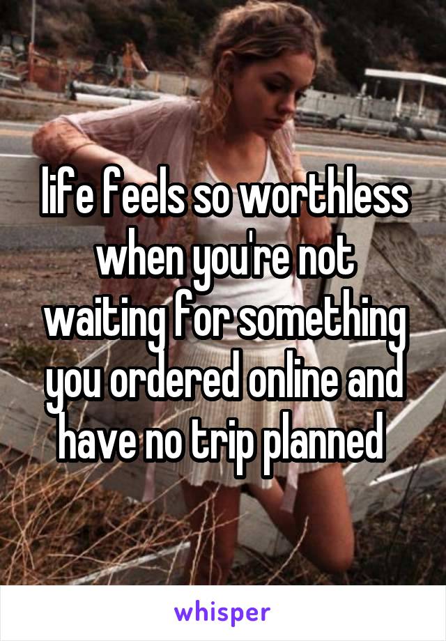 life feels so worthless when you're not waiting for something you ordered online and have no trip planned 