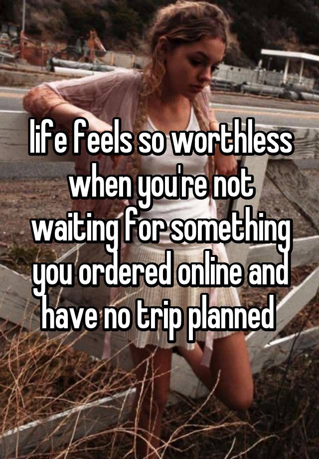 life feels so worthless when you're not waiting for something you ordered online and have no trip planned 