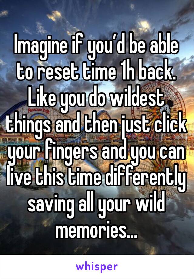 Imagine if you’d be able to reset time 1h back. Like you do wildest things and then just click your fingers and you can live this time differently saving all your wild memories…