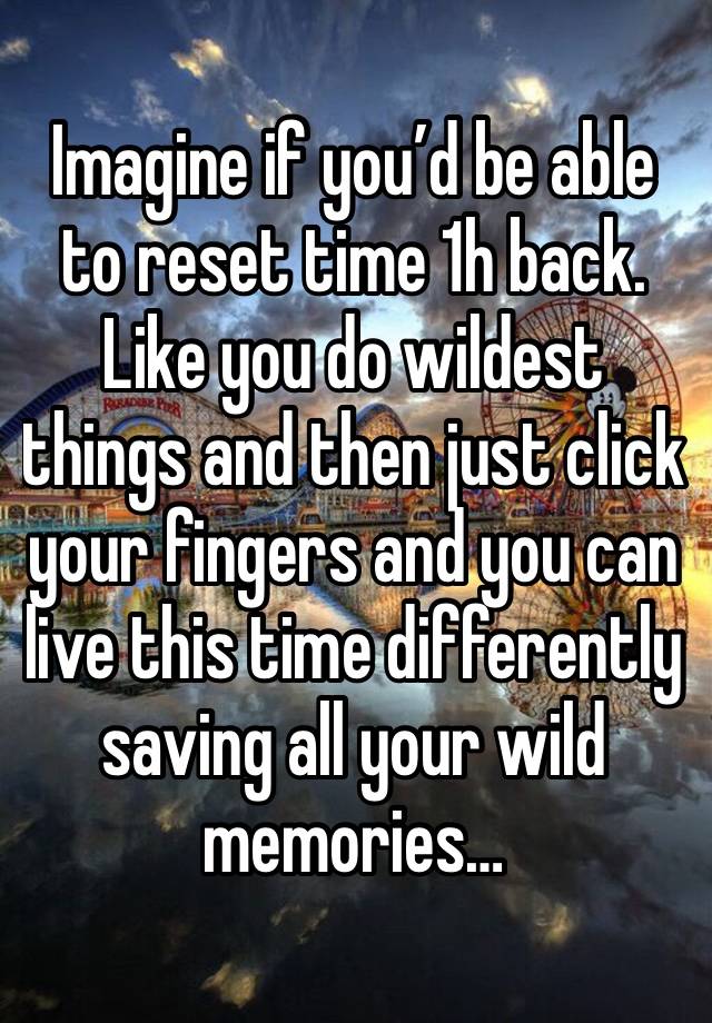 Imagine if you’d be able to reset time 1h back. Like you do wildest things and then just click your fingers and you can live this time differently saving all your wild memories…