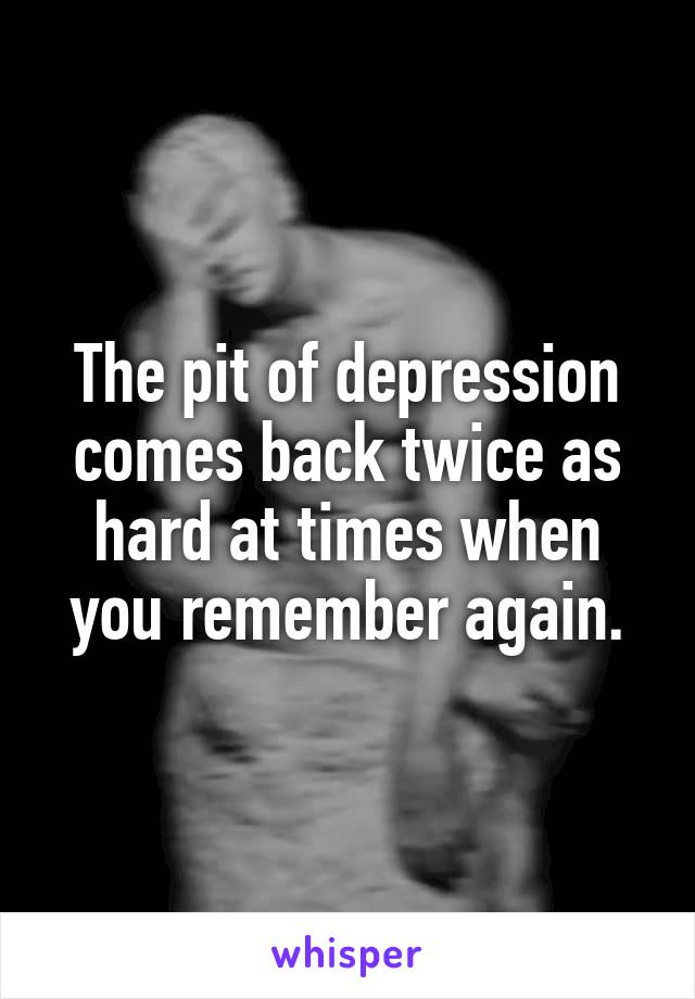 The pit of depression comes back twice as hard at times when you remember again.