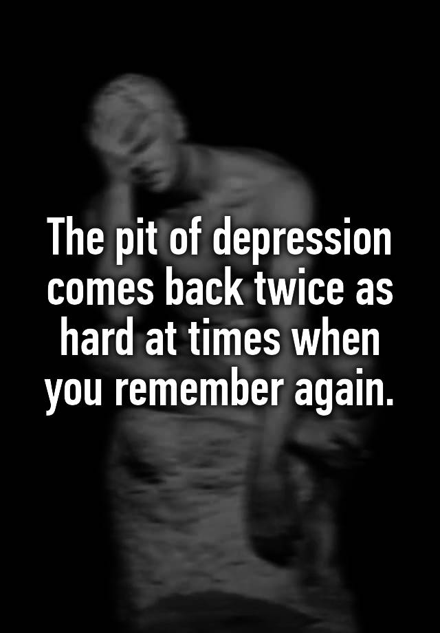 The pit of depression comes back twice as hard at times when you remember again.