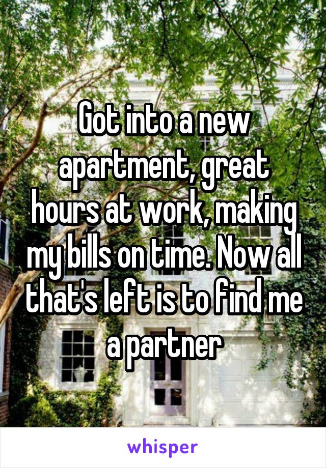 Got into a new apartment, great hours at work, making my bills on time. Now all that's left is to find me a partner