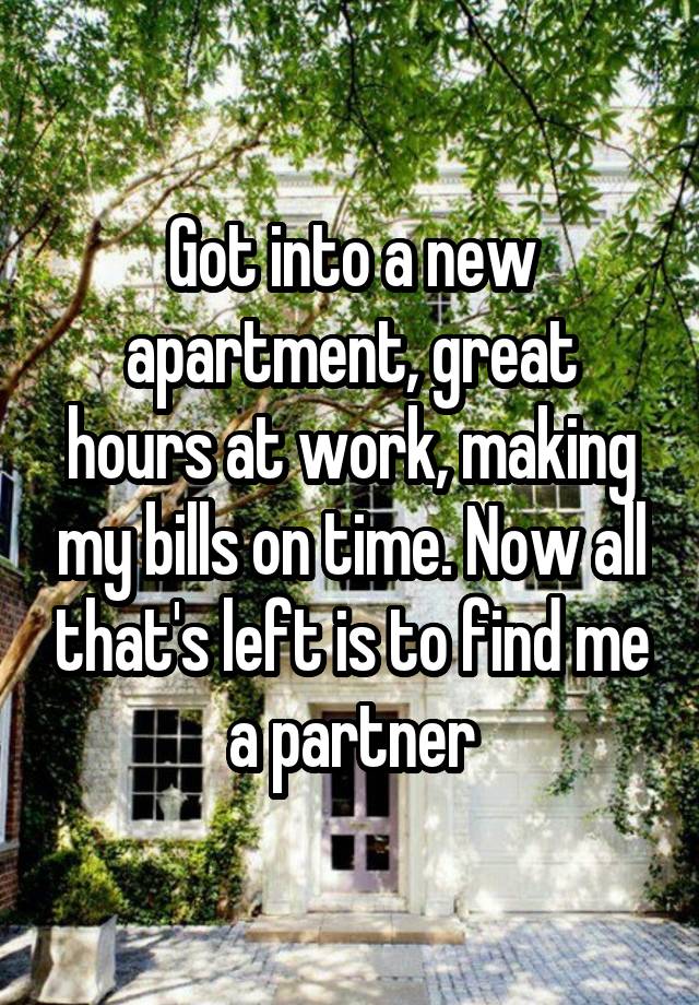 Got into a new apartment, great hours at work, making my bills on time. Now all that's left is to find me a partner