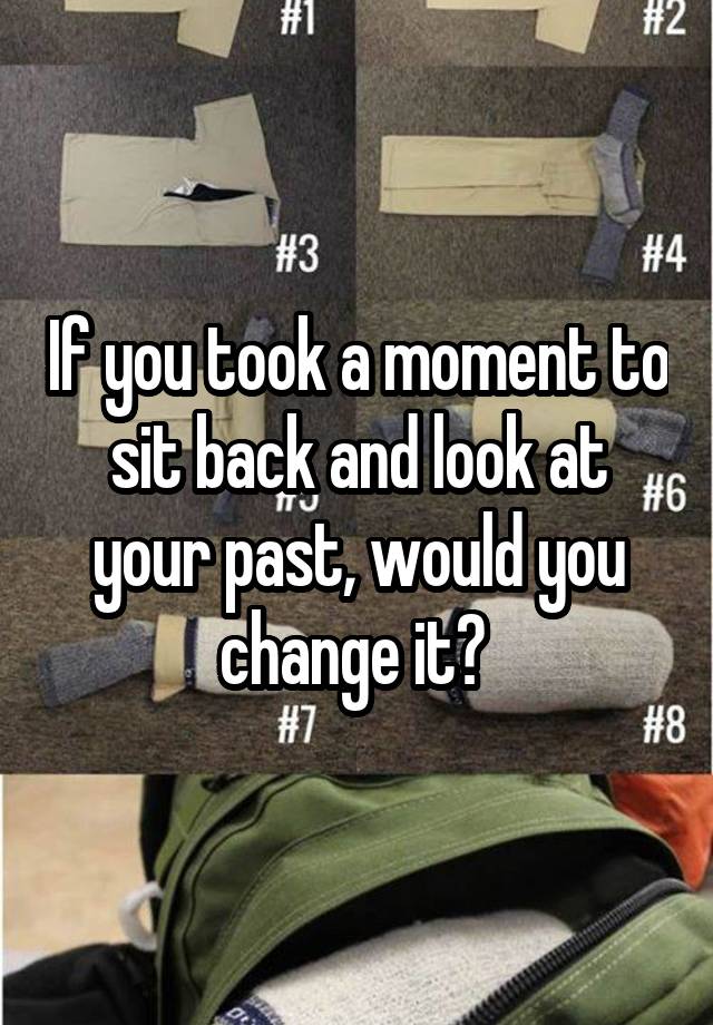 If you took a moment to sit back and look at your past, would you change it? 
