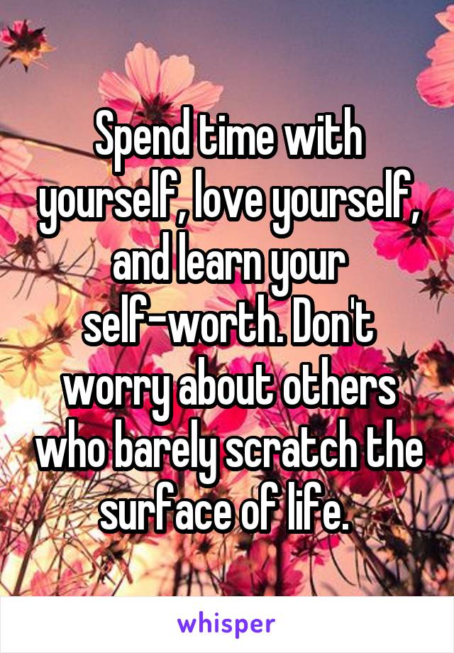 Spend time with yourself, love yourself, and learn your self-worth. Don't worry about others who barely scratch the surface of life. 