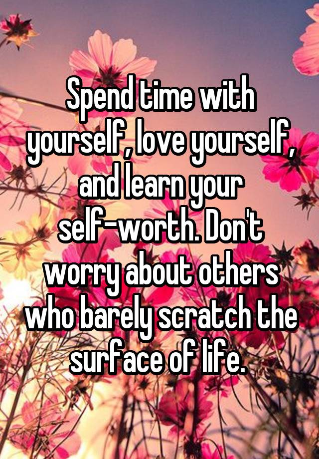 Spend time with yourself, love yourself, and learn your self-worth. Don't worry about others who barely scratch the surface of life. 