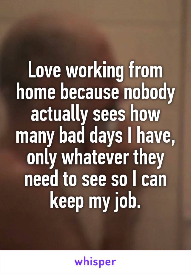 Love working from home because nobody actually sees how many bad days I have, only whatever they need to see so I can keep my job.