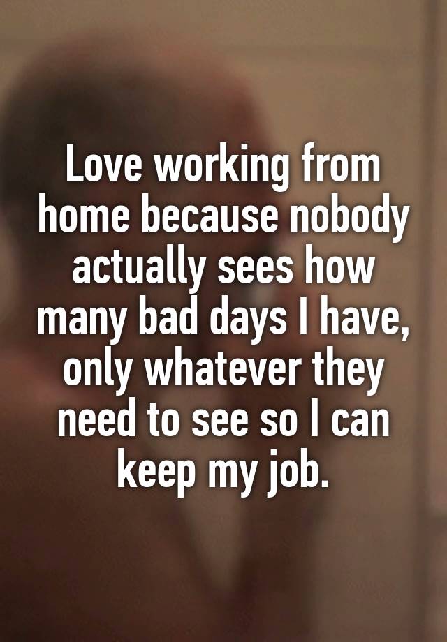 Love working from home because nobody actually sees how many bad days I have, only whatever they need to see so I can keep my job.