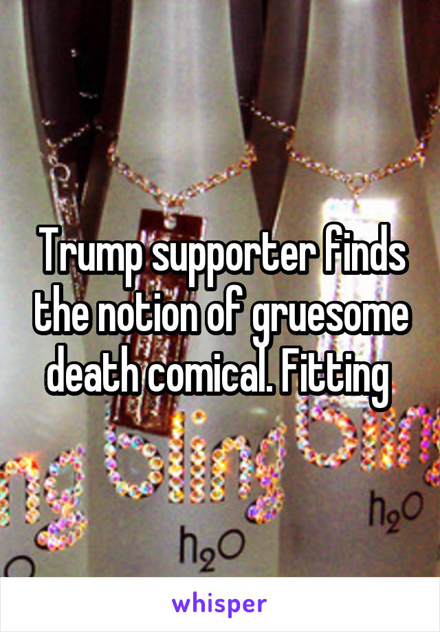 Trump supporter finds the notion of gruesome death comical. Fitting 