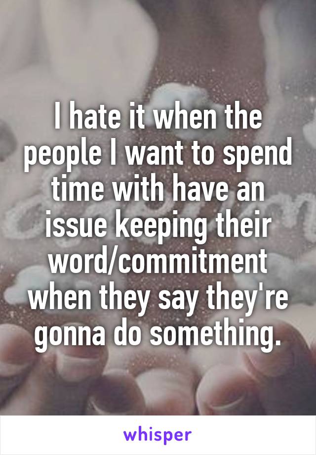 I hate it when the people I want to spend time with have an issue keeping their word/commitment when they say they're gonna do something.