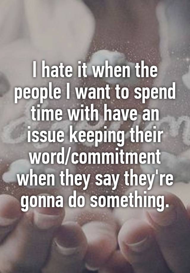 I hate it when the people I want to spend time with have an issue keeping their word/commitment when they say they're gonna do something.