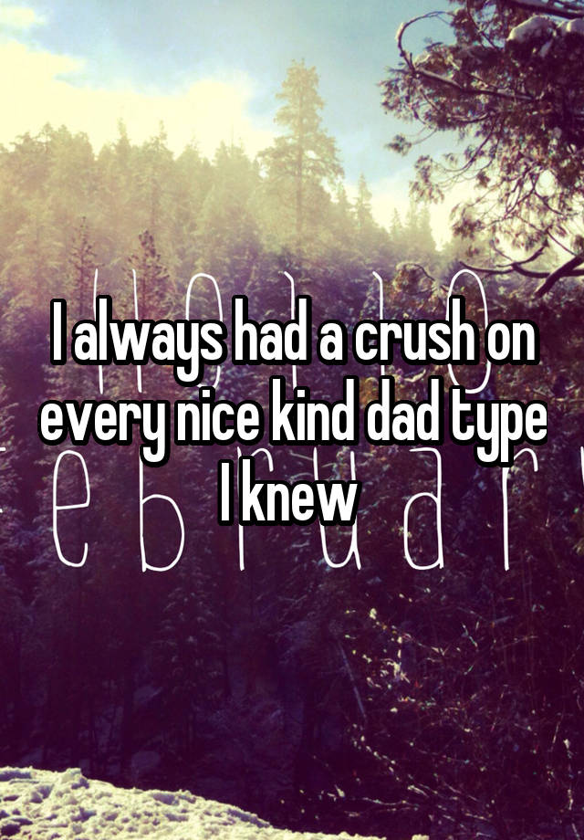 I always had a crush on every nice kind dad type I knew 