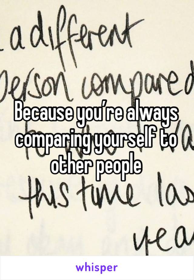 Because you’re always comparing yourself to other people