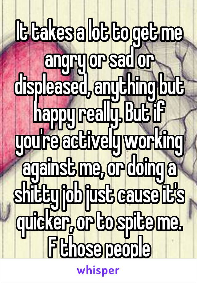 It takes a lot to get me angry or sad or displeased, anything but happy really. But if you're actively working against me, or doing a shitty job just cause it's quicker, or to spite me. F those people