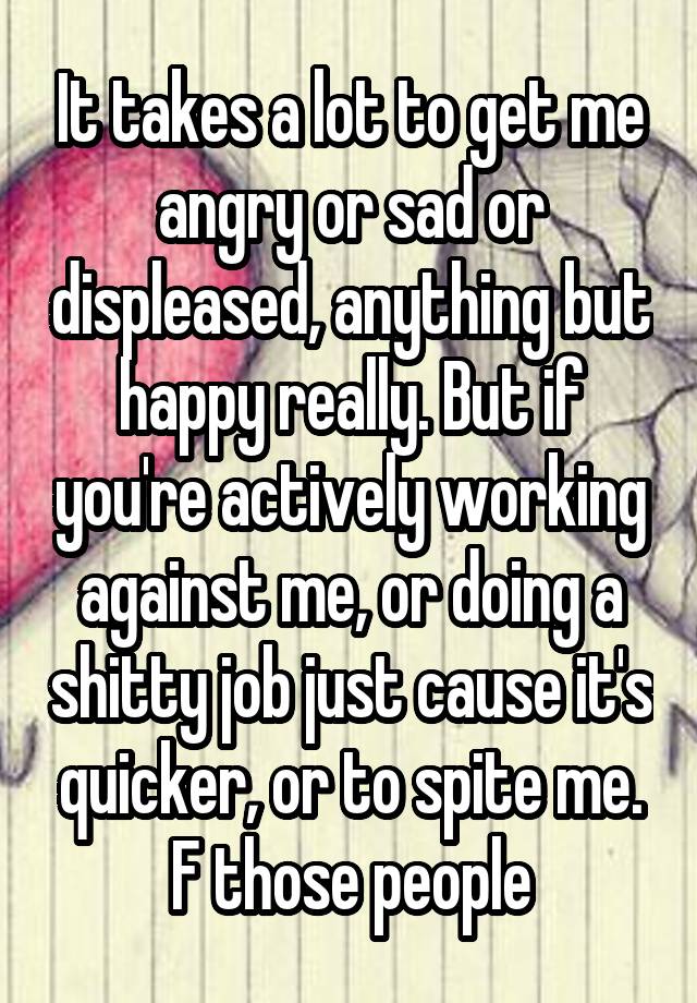 It takes a lot to get me angry or sad or displeased, anything but happy really. But if you're actively working against me, or doing a shitty job just cause it's quicker, or to spite me. F those people