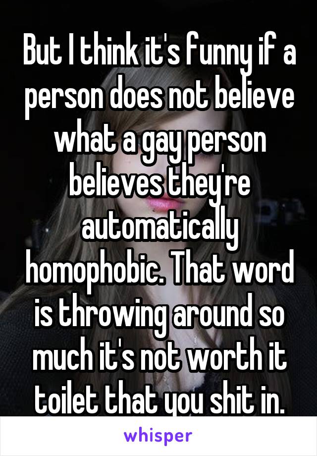 But I think it's funny if a person does not believe what a gay person believes they're automatically homophobic. That word is throwing around so much it's not worth it toilet that you shit in.