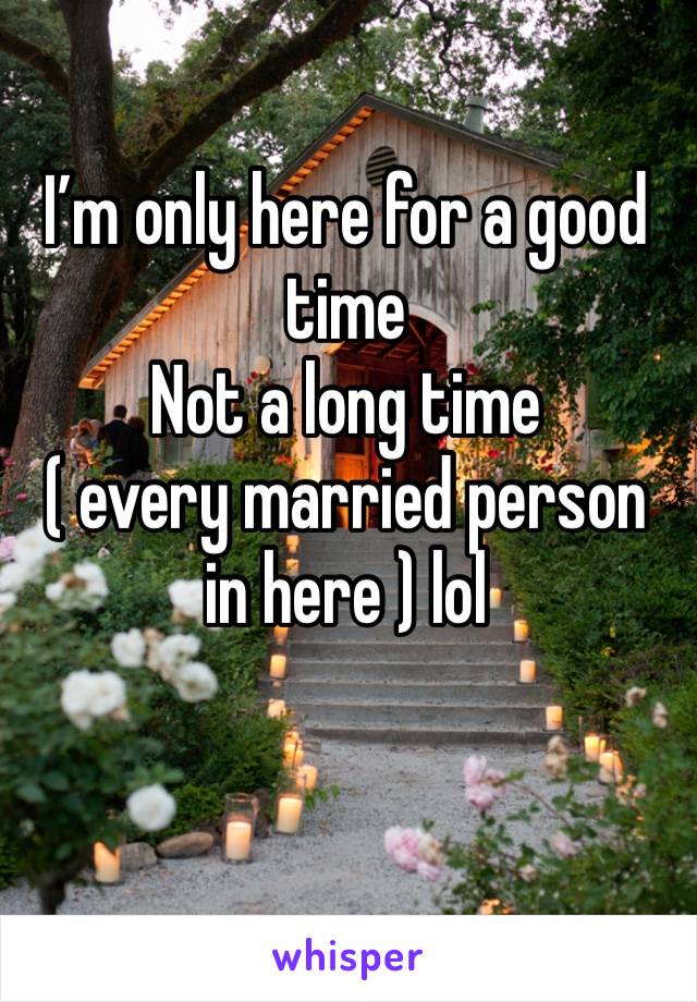 I’m only here for a good time 
Not a long time 
( every married person in here ) lol 